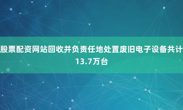 股票配资网站回收并负责任地处置废旧电子设备共计13.7万台