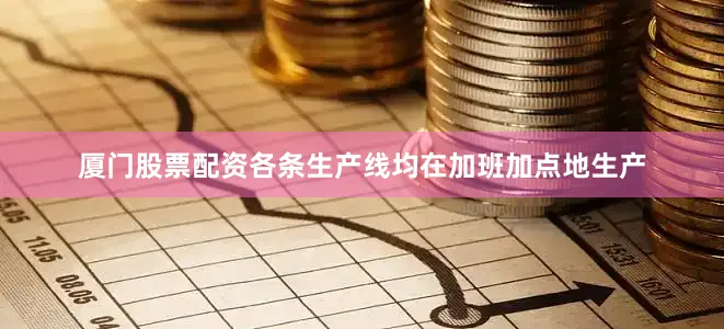 厦门股票配资各条生产线均在加班加点地生产