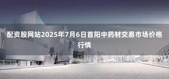 配资股网站2025年7月6日首阳中药材交易市场价格行情