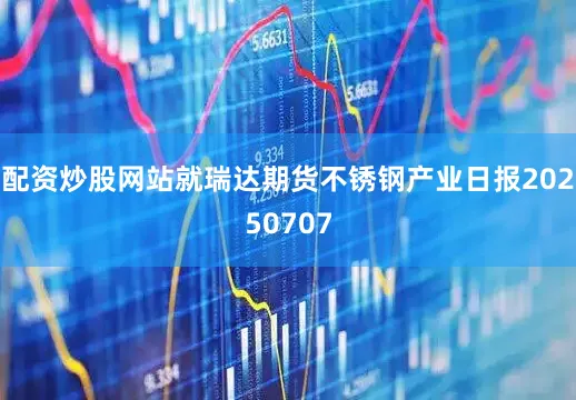 配资炒股网站就瑞达期货不锈钢产业日报20250707