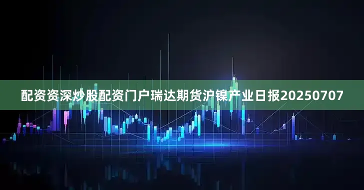 配资资深炒股配资门户瑞达期货沪镍产业日报20250707