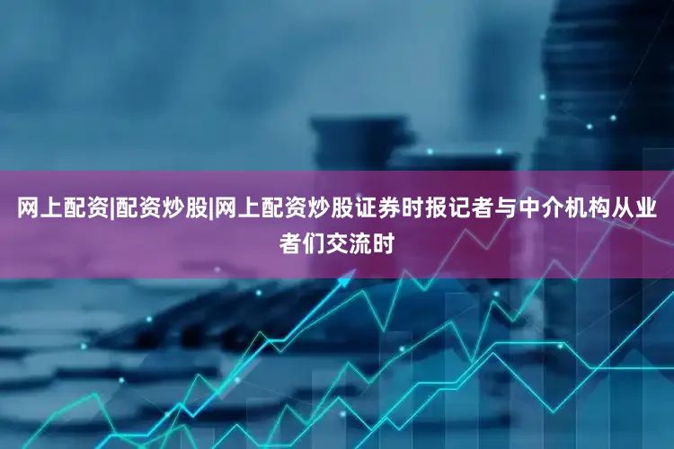 网上配资|配资炒股|网上配资炒股证券时报记者与中介机构从业者们交流时