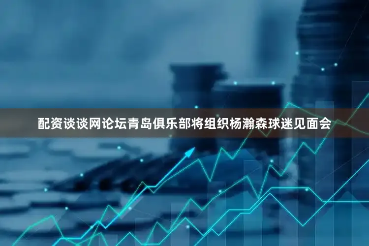 配资谈谈网论坛青岛俱乐部将组织杨瀚森球迷见面会