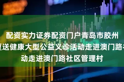 配资实力证券配资门户青岛市胶州中心医院夏送健康大型公益义诊活动走进澳门路社区管理村