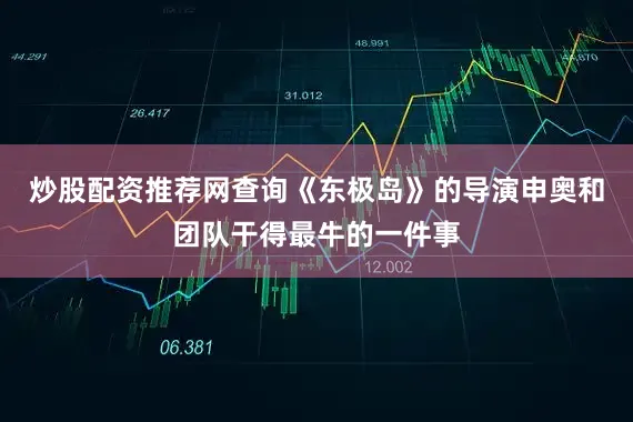 炒股配资推荐网查询《东极岛》的导演申奥和团队干得最牛的一件事