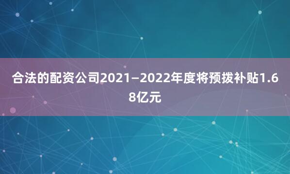 合法的配资公司2021—2022年度将预拨补贴1.68亿元