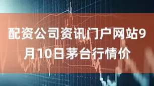 配资公司资讯门户网站9月10日茅台行情价