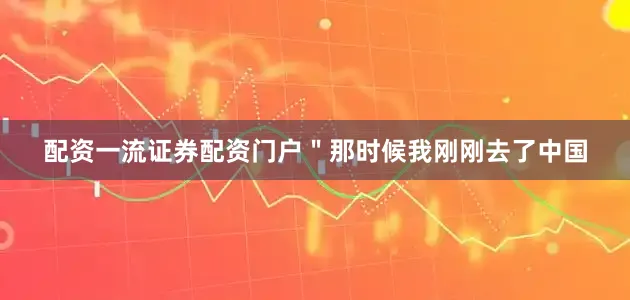 配资一流证券配资门户＂那时候我刚刚去了中国