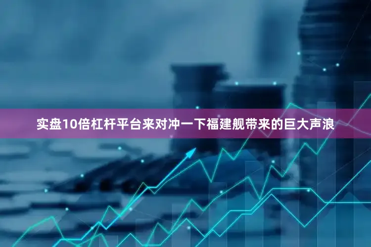 实盘10倍杠杆平台来对冲一下福建舰带来的巨大声浪